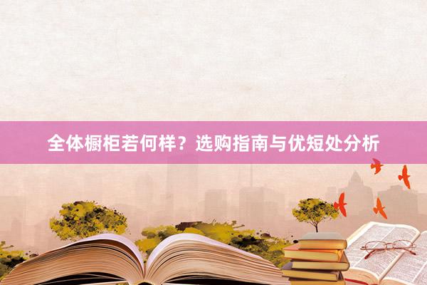 全体橱柜若何样？选购指南与优短处分析
