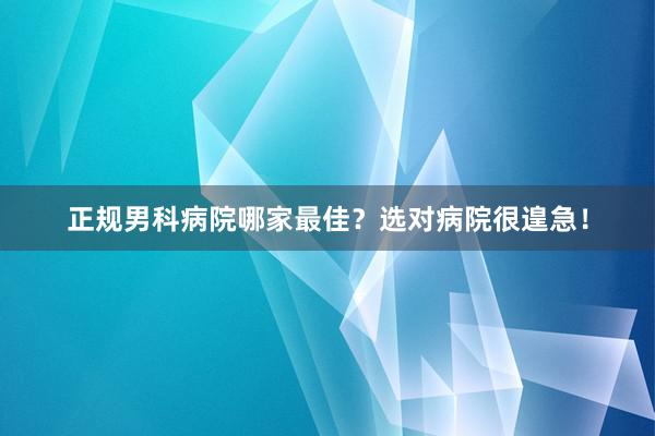 正规男科病院哪家最佳？选对病院很遑急！
