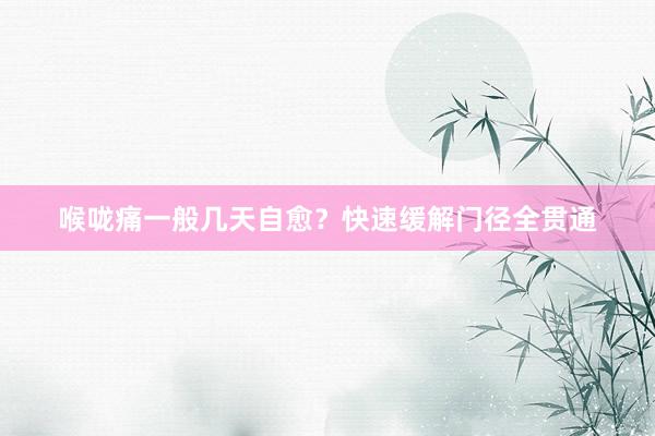 喉咙痛一般几天自愈？快速缓解门径全贯通